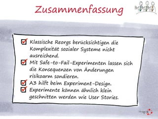 Klassische Reorgs berücksichtigen die
Komplexität sozialer Systeme nicht
ausreichend.
Mit Safe-to-Fail-Experimenten lassen sich
die Konsequenzen von Änderungen
risikoarm sondieren.
A3 hilft beim Experiment-Design.
Experimente können ähnlich klein
geschnitten werden wie User Stories.
Zusammenfassung
 