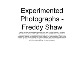 Experimented
Photographs Freddy Shaw
The next few slides will consist of the photos that I have taken of Freddy Shaw who is the stalker.
These photos may also be used for my final poster/magazine. I added effects on each photo to see
what it would look like If I was to use that specific image. I tried to experiment with the photos in an
interior setting as well as the exterior setting for both magazine and poster production. In terms of mise
en scene, the use of the cap represents his mysterious character as we don’t actually see his face until
the end. His clothing is quite dark which portrays a connection to his character and the fact that the
darkness indicates the danger that occurs in the story.

 