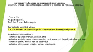 Clasa a IV-a
Nr. participanti: 7
Prof. Înv. Primar: Polec Angela
Competenta specifică vizată
2.4. Formularea de concluzii pe baza rezultatelor investigației proprii
Materiale didatice utilizate:
-Materiale tipărite: manual, auxiliar, ghid
-Materiale spațiale: pahare transparente, vas transparent, lingurițe de plastic și inox
-Materiale pentru muncă: fișe de observație
-Materiale electronice: imagini, laptop, imprimantă
EXPERIMENTUL ÎN ORELE DE MATEMATICĂ ȘI EXPLORAREA
MEDIULUI/ ȘTIINȚE – ABORDĂRI METODOLOGICE ÎN ȘI DINCOLO DE PROGRAMA ȘCOLARĂ
 