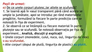 Paşii de urmat:
a) De ce unele corpuri plutesc,iar altele se scufundă?
1. Se toarnă apă în vasul transparent până când acesta se
umple la jumătate, apoi se introduc pe rând materialele
pregătite, formulând la fiecare în parte predicția care se
notează în fișa de experiment.
2. Se observă ce se întâmplă cu fiecare material în parte:
plutește sau se scufundă. Se notează observația pe fișa de
experiment., Analiză, discuţii şi explicaţii
Unele corpuri (monedele, cuiul, nuca, oul, lingurița de inox)
s-au scufundat.
Alte corpuri (dopul de plută, lingurița de plastic) au plutit.
 