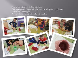 Fem la barreja de tots els materials.
En un got posem aigua, afegim vinagre, després el colorant
alimentari i barregem.
Posem tota la barreja dins el nostre volcà
 