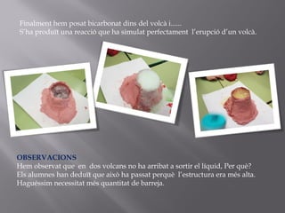 Finalment hem posat bicarbonat dins del volcà i......
S’ha produït una reacció que ha simulat perfectament l’erupció d’un volcà.
OBSERVACIONS
Hem observat que en dos volcans no ha arribat a sortir el líquid, Per què?
Els alumnes han deduït que això ha passat perquè l’estructura era més alta.
Haguéssim necessitat més quantitat de barreja.
 