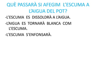 QUÈ PASSARÀ SI AFEGIM L’ESCUMA A
L’AIGUA DEL POT?
-L’ESCUMA ES DISSOLDRÀ A L’AIGUA.
-L’AIGUA ES TORNARÀ BLANCA COM
L’ESCUMA.
-L’ESCUMA S’ENFONSARÀ.
 