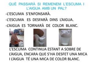 -L’ESCUMA S’ENFONSARÀ.
-L’ESCUMA ES DESFARÀ DINS L’AIGUA.
-L’AIGUA ES TORNARÀ DE COLOR BLANC.
L’ESCUMA CONTINUA ESTANT A SOBRE DE
L’AIGUA, ENCARA QUE S’HA DESFET UNA MICA
I L’AIGUA TÉ UNA MICA DE COLOR BLANC.
QUÈ PASSARÀ SI REMENEM L’ESCUMA I
L’AIGUA AMB UN PAL?
 