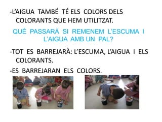 -L’AIGUA TAMBÉ TÉ ELS COLORS DELS
COLORANTS QUE HEM UTILITZAT.
-TOT ES BARREJARÀ: L’ESCUMA, L’AIGUA I ELS
COLORANTS.
-ES BARREJARAN ELS COLORS.
QUÈ PASSARÀ SI REMENEM L’ESCUMA I
L’AIGUA AMB UN PAL?
 