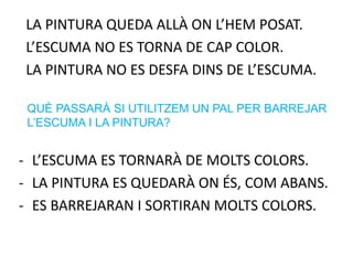LA PINTURA QUEDA ALLÀ ON L’HEM POSAT.
L’ESCUMA NO ES TORNA DE CAP COLOR.
LA PINTURA NO ES DESFA DINS DE L’ESCUMA.
- L’ESCUMA ES TORNARÀ DE MOLTS COLORS.
- LA PINTURA ES QUEDARÀ ON ÉS, COM ABANS.
- ES BARREJARAN I SORTIRAN MOLTS COLORS.
QUÈ PASSARÀ SI UTILITZEM UN PAL PER BARREJAR
L’ESCUMA I LA PINTURA?
 