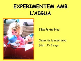 EXPERIMENTEM AMB L’AIGUA EBM Portal Nou Classe de la Muntanya Edat : 2- 3 anys 