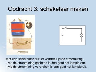 Opdracht 3: schakelaar maken Met een schakelaar sluit of verbreek je de stroomkring. - Als de stroomkring gesloten is dan gaat het lampje aan. - Als de stroomkring verbroken is dan gaat het lampje uit. 