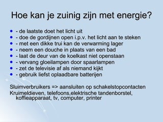 Hoe kan je zuinig zijn met energie? - de laatste doet het licht uit - doe de gordijnen open i.p.v. het licht aan te steken - met een dikke trui kan de verwarming lager - neem een douche in plaats van een bad - laat de deur van de koelkast niet openstaan - vervang gloeilampen door spaarlampen - zet de televisie af als niemand kijkt - gebruik liefst oplaadbare batterijen Sluimverbruikers => aansluiten op schakelstopcontacten Kruimeldieven, telefoons,elektrische tandenborstel, koffieapparaat, tv, computer, printer 