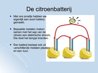 De citroenbatterij Met ons proefje hebben we eigenlijk een soort batterij gemaakt. Bepaalde metalen maken samen met het sap van de citroen een elektrische stroom. Die doet het lampje branden. Een batterij bestaat ook uit verschillende metalen plaatjes en een zuur. 