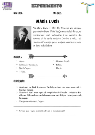 NOM EQUIP: DATA INICI:
Marie curie
Na Marie Curie (1867- 1934) va ser una química
que va rebre Premi Nobel de Química i el de Física, va
experimentar amb radioactius i va descobrir dos
elements de la taula periòdica (pol·loni i radi). Va
estudiar a França ja que al seu país no estava ben vist
ser dona treballadora.
MATERIALS:
- Aigua.
- Rotulador marcador.
- Botil d’aigua.
- Tetera.
- Glaçons de gel.
- Safata.
- Llapis.
PROCEDIMENT 1:
1. Agafarem un bòtil i posarem ¾ d’aigua, fent una marca on està el
límit de l’aigua.
2. Fiqueu el bòtil amb aigua al congelador de l’escola i deixeu-lo fins
dilluns. Dilluns haureu d’observar com està l’aigua i comparar amb
la marca.
- En què es convertirà l’aigua?
____________________________________________________________
- Creieu que l’aigua es mantindrà en el mateix nivell?
________________________________________________________
 