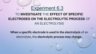 Experiment 6.3
TO INVESTIGATE THE EFFECT OF SPECIFIC
ELECTRODES ON THE ELECTROLYTIC PROCESS OF
AN ELECTROLYSIS
When a specific electrode is used in the electrolysis of an
electrolyte, the electrolytic process may change.
 