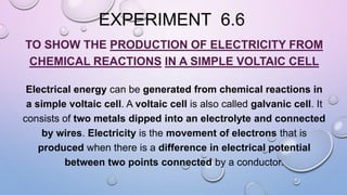 EXPERIMENT 6.6
TO SHOW THE PRODUCTION OF ELECTRICITY FROM
CHEMICAL REACTIONS IN A SIMPLE VOLTAIC CELL
Electrical energy can be generated from chemical reactions in
a simple voltaic cell. A voltaic cell is also called galvanic cell. It
consists of two metals dipped into an electrolyte and connected
by wires. Electricity is the movement of electrons that is
produced when there is a difference in electrical potential
between two points connected by a conductor.
 