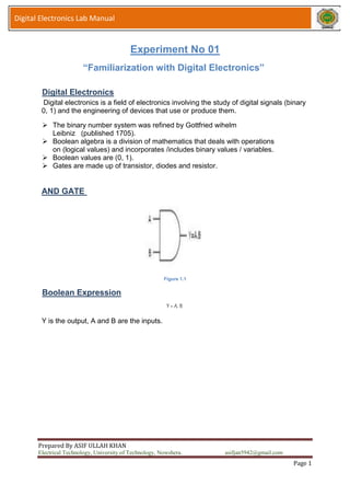 Prepared By ASIF ULLAH KHAN
Electrical Technology, University of Technology, Nowshera. asifjan5942@gmail.com
Page 1
Digital Electronics Lab Manual
Experiment No 01
“Familiarization with Digital Electronics”
Digital Electronics
Digital electronics is a field of electronics involving the study of digital signals (binary
0, 1) and the engineering of devices that use or produce them.
 The binary number system was refined by Gottfried wihelm
Leibniz (published 1705).
 Boolean algebra is a division of mathematics that deals with operations
on (logical values) and incorporates /includes binary values / variables.
 Boolean values are (0, 1).
 Gates are made up of transistor, diodes and resistor.
AND GATE
Figure 1.1
Boolean Expression
Y = A. B
Y is the output, A and B are the inputs.
 