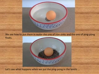 We see how to put them in water the one of iron sinks and the one of ping-pong
floats.
Let's see what happens when we put the ping-pong in the lentils ...
 