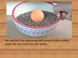 We see that the ping-pong ball comes to the surface
while the iron sinks into the lentils.
 