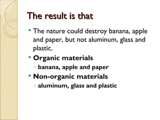 The result is that
 The nature could destroy banana, apple
  and paper, but not aluminum, glass and
  plastic.
 Organic materials
    ◦ banana, apple and paper
   Non-organic materials
    ◦ aluminum, glass and plastic
 