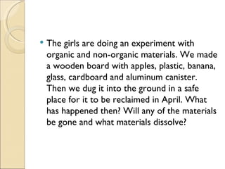    The girls are doing an experiment with
    organic and non-organic materials. We made
    a wooden board with apples, plastic, banana,
    glass, cardboard and aluminum canister.
    Then we dug it into the ground in a safe
    place for it to be reclaimed in April. What
    has happened then? Will any of the materials
    be gone and what materials dissolve?
 