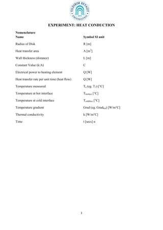 1
EXPERIMENT: HEAT CONDUCTION
Nomenclature
Name Symbol SI unit
Radius of Disk R [m]
Heat transfer area A [m2
]
Wall thickness (distance) L [m]
Constant Value (k/A) C
Electrical power to heating element Q [W]
Heat transfer rate per unit time (heat flow) Q [W]
Temperature measured Ta (eg. T1) [°C]
Temperature at hot interface Thotface [°C]
Temperature at cold interface Tcoldface [°C]
Temperature gradient Grad (eg. Gradhot) [W/m°C]
Thermal conductivity k [W/m°C]
Time t [secs] α
 