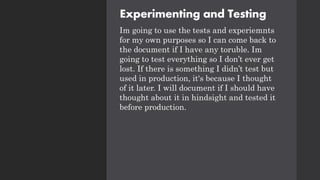 Experimenting and Testing
Im going to use the tests and experiemnts
for my own purposes so I can come back to
the document if I have any toruble. Im
going to test everything so I don’t ever get
lost. If there is something I didn’t test but
used in production, it's because I thought
of it later. I will document if I should have
thought about it in hindsight and tested it
before production.
 
