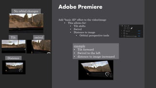 Adobe Premiere
Add "basic 3D" effect to the video/image
• This allows for:
• Tilt shifts
• Swivel
• Distence to image
• Orbital perspective tools
No orbial changes
Tilt
Distence
swivel
example
• Tilt forward
• Swivel to the left
• distence to image increased
 