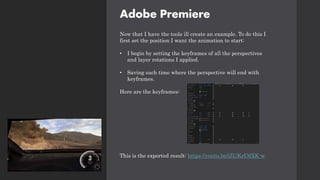 Adobe Premiere
Now that I have the tools ill create an example. To do this I
first set the position I want the animation to start:
• I begin by setting the keyframes of all the perspectives
and layer rotations I applied.
• Saving each time where the perspective will end with
keyframes.
Here are the keyframes:
This is the exported result: https://youtu.be/iZUKzU6XK-w
 