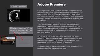 Adobe Premiere
I had 3 problems with this test: the first being the strange
obeject on the which appeared at the very beginning of the
video. I went back to check the perspective I had; and it
was because I was too close to the image. I must remember
to keep a bit of a distence away from what im working with
in 3D space.
Next was the awful controls, it took a while to get the
perspective I wanted, because premire didn’t reflect the
actual angle in the preview version. So I had to rewatch to
rewatch the preview to make changes. Unintuitive but I
can work around it.
At the end of the video, you could see where the layer
ended. If I were to create a map, I would increase the area
surrounding it so that the outside could not come into
perspective like it did in my this experiement.
Video had some other techneqies which im going to try to
encahnce another 3D animation with.
Cut off the layer
This is an example of the
increase area around the
working space:
 