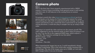 Camera photo
Test 1
This is the first time I have properly experimented with a DSLR
camera. I want to learn everything, from general setup to each setting
and their uses. It will help me in the coming future in content
gathering.
I'm going to watch this video https://youtu.be/zvenc4Rsok8 as it is a
general guide on the basics of a Canon 800D (the camera I'm using).
I'm watching the video fully to understand all the settings. I set up my
camera and placed it onto a stand like how I instructed in my problem-
solving document. I could also plug it straight into my pc using a USB
cable.
I'm going to re-watch the video and test out the camera myself. The
video suggested to use the manual mode so that’s what I'm going to use
for now. I set the file to the suggested RAW large, which outputs a
.Jpeg file. The respective settings for my first photo:
Shutter speed – 1/125
Aperture – F16
ISO – 1600
Autofocus – One shot
When importing the image into my pc, I could immediately change
settings in photoshop. This is the result after quickly messing with a
few settings. The size of the image came out to 35MB, so I can take
600+ images before I run out of storage.
 