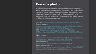 Camera photo
To educate myself further on the different settings I'm going to
watch these videos from Benjamin Jaworskyj's YouTube channel.
He has an entire playlist about the different settings and their
effects so I can always come back to these videos if I have
questions. This will improve my experience when taking photos
in different environments/scenes.
Aperture – https://www.youtube.com/watch?v=RhIBlg1ld2g
Shutter speed –
https://www.youtube.com/watch?v=1wHtRelnbRk&list=PLgDzN
1G8Hp9ANGFUEb1y6Qr1FaoNVHcdT&index=8
ISO – https://www.youtube.com/watch?v=PWTfarG9-
E8&list=PLgDzN1G8Hp9ANGFUEb1y6Qr1FaoNVHcdT&index
=6
White balance –
https://www.youtube.com/watch?v=W3xZD0jQIhc&list=PLgDzN
1G8Hp9ANGFUEb1y6Qr1FaoNVHcdT&index=9
Focus settings –
https://www.youtube.com/watch?v=ZQU7WvP7WuI
Sports photography –
https://www.youtube.com/watch?v=m88xFI0s4JY&list=PLgDzN
1G8Hp9ANGFUEb1y6Qr1FaoNVHcdT&index=4
 