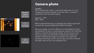 Camera photo
At night
After watching the videos, I waited till night-time to try out
changing the camera settings to suit the scene. i wanted to
experiment with the shutter speed.
Aperture – F10
ISO – 1600
What I gathered from this, is changing the shutter speed with
increase the amount of light (from what I learned).
From my images, I saw the difference in the brightness of the
sky primarily. To note, is I must keep my camera very still if my
shutter is open for long periods of time. As you can see, even
what my camera was mounted, I still had some shake and
therefor it blurred the image (5 seconds) I can reduce the
blurriness by having a lower time its open, but then it absorbs
less light, and you can't see anything at all.
Shutter
speed
open for
5
seconds
1/8
second
 