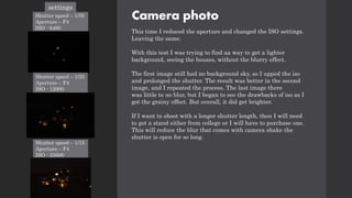 Camera photo
This time I reduced the aperture and changed the ISO settings.
Leaving the same.
With this test I was trying to find aa way to get a lighter
background, seeing the houses, without the blurry effect.
The first image still had no background sky, so I upped the iso
and prolonged the shutter. The result was better in the second
image, and I repeated the process. The last image there
was little to no blur, but I began to see the drawbacks of iso as I
got the grainy effect. But overall, it did get brighter.
If I want to shoot with a longer shutter length, then I will need
to get a stand either from college or I will have to purchase one.
This will reduce the blur that comes with camera shake the
shutter is open for so long.
settings
Shutter speed – 1/50
Aperture – F4
ISO - 6400
Shutter speed – 1/25
Aperture – F4
ISO - 12000
Shutter speed – 1/15
Aperture – F4
ISO - 25600
 