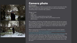 Camera photo
Out and about
When I take photos, I will be out and about so I need to test what it's like.
So I took a stroll to my local crematory for an on the move photoshoot,
simulating what it would be like outdoors.
Things to note:
• Cloudy
• Light snow
• I didn’t have a stand with me at the time
• I used automatic settings for ISO and focusing to see the
effectiveness.
The conditions worried me, the light snow could have got into my camera
and damaged the parts. The snow limited the amount of time I could take
photos as I had no umbrella over me to cover against the water damage. I
didn’t check the weather prior to going out, so next time I will so I can
prepare for the weather.
When coming back into the house, I looked up how to protect against
snow, and this link https://www.popphoto.com/how-to-properly-protect-
your-camera-gear-when-shooting-photos-in-
snow/#:~:text=Use%20a%20lens%20hood,it%20can't%20be%20helped sug
gested that I clean off all the snow while in the cold conditions before
entering a warm environment. This will stop the chance of snow thawing
into the camera. In the future, for an outdoor photoshoot like this, I could
have created a contingency plan to prepare for some foreseen issues, like
the snow.
 