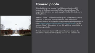 Camera photo
When looking at the images, I could have reduced the ISO
because of the large amounts of white colours in frame. The
image to the left here is a good example. It's hard to look due to
the brightness.
If I had a stand, I could have lined up this shot further. It has a
slight tilt to the right. I could have also used the built in
electronic leveller as explained in canon's advertisement video at
6:55 https://www.youtube.com/watch?v=Ydz4OgweAfU. In the
moment I didn’t think about it, but this will help me stabilise a
shot more precisely.
Overall, I was very happy with my on the move images. the
camera was transportable as I only had the one lens with me.
 