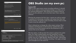 OBS Studio (on my own pc)
Testing OBS
OBS is a free open-source screen recording software. It should
allow me to capture screen and game footage, at a little cost to
my systems performance. This initial test is going to find out
how to use the software, as it is the first time, I have used the
software.
Starting the program the first time, it greets me with an option
to optimise for streaming, recording, and using what they call;
virtual camera. I'm going to pick recording, because that is what
I want to use the software for.
Next it allowed me to change the video output setting. What
pixilation and framerate it will record at. I picked the same
resolution as my first monitor and set the framerate to 60. I
assume this can be changed.
The last option, it tells me that the output is going to be scaled
down. So, what I picked before was the resolution it would
record at, to then be scaled down to 1080p. Also the recording
quality was set to "High Quality, Medium File Size" referencing
the size of the file after it finishes recording. I hit apply settings
and it brought me to the main UI.
 