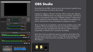 OBS Studio
Now that I'm in OBS, I want to set it up to record a specific area
for my interviews, as well as the sound.
I began by adding a "Source" of input. This is what the software
will record. OBS had done two things for me already, and that is
choose a microphone input and a "Display Capture" audio mixer
input. I played a song on Spotify to test what it was picking up,
and it showed that it was recording my desktop in stereo.
Next, I tapped my microphone, and the first problem arose. Like
audacity, It was recording mono into one channel. I wanted to
test if it was only recording into the left ear, which is what it
looked like. I tested it for 1 second by recording.
Now that I had recorded the sound, I needed to find where the
file had saved. For this, I went to "File>Show Recording" and it
opened where I had saved the recording. It saved into "This
PC>Videos"
 