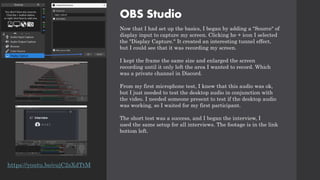OBS Studio
Now that I had set up the basics, I began by adding a "Source" of
display input to capture my screen. Clicking he + icon I selected
the "Display Capture." It created an interesting tunnel effect,
but I could see that it was recording my screen.
I kept the frame the same size and enlarged the screen
recording until it only left the area I wanted to record. Which
was a private channel in Discord.
From my first microphone test, I knew that this audio was ok,
but I just needed to test the desktop audio in conjunction with
the video. I needed someone present to test if the desktop audio
was working, so I waited for my first participant.
The short test was a success, and I began the interview, I
used the same setup for all interviews. The footage is in the link
bottom left.
https://youtu.be/cujC2sXdTtM
 