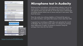 Microphone test in Audacity
Setting up the microphone, and launching audacity, I got to the
main screen. I selected my microphone and tested the audio. It
only played mono into the left ear. To fix this issue I selected the
recording channel which was in stereo and put it into mono. This
fixed the issue.
Next the audio was echoing slightly, so I lowered the gain on
my audio interface, and again this seems to have done the trick.
I exported my recordings as MP3 files and uploaded the result
to YouTube. You can hear in the video, as I change the settings
what differences it made. I'm going to continue using the
settings I have here for the future.
Playing
in 1
track
only
https://youtu.be/W3IR90en0ts
 