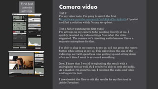 Camera video
Test 2
For my video tests, I'm going to watch the first
(https://www.youtube.com/watch?v=ARqkvCbz-4g&t=3s) I posted
and find a solution which fits my setup best.
Test 1 (after watching the first video)
I'm settings up my camera to be pointing directly at me. I
quickly tweaked my video settings from what the video
suggested. The camera isn't recording audio because I have a
separate microphone for that.
I'm able to plug in my camera to my pc, so I can press the record
button while sitting at my pc. This will reduce the size of the
video clip, as I will spend less time getting up and sitting down
after each time I want to re-record something.
Now, I knew that I would be uploading the result with a
microphone test as well. So I need to be able to sync the audio.
As a marker, I'm going to clap. I recorded the audio and video
and began the test.
I downloaded the files to edit the results for my first test in
Adobe Premiere.
First test
camera
settings
 