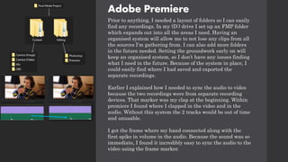 Adobe Premiere
Prior to anything, I needed a layout of folders so I can easily
find any recordings. In my (D:) drive I set up an FMP folder
which expands out into all the areas I need. Having an
organised system will allow me to not lose any clips from all
the sources I'm gathering from. I can also add more folders
in the future needed. Setting the groundwork early on will
keep an organised system, so I don’t have any issues finding
what I need in the future. Because of the system in place, I
could easily find where I had saved and exported the
separate recordings.
Earlier I explained how I needed to sync the audio to video
because the two recordings were from separate recording
devices. That marker was my clap at the beginning. Within
premiere I found where I clapped in the video and in the
audio. Without this system the 2 tracks would be out of time
and unusable.
I got the frame where my hand connected along with the
first spike in volume in the audio. Because the sound was so
immediate, I found it incredibly easy to sync the audio to the
video using the frame marker.
 