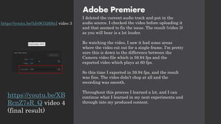 Adobe Premiere
I deleted the current audio track and put in the
audio source. I checked the video before uploading it
and that seemed to fix the issue. The result (video 3)
as you will hear is a lot louder.
Re watching the video, I saw it had some areas
where the video cut out for a single frame. I'm pretty
sure this is down to the difference between the
Camera video file which is 59.94 fps and the
exported video which plays at 60 fps.
So this time I exported in 59.94 fps, and the result
was fine. The video didn’t chop at all and the
recording was smooth.
Throughout this process I learned a lot, and I can
continue what I learned in my next experiments and
through into my produced content.
https://youtu.be/5Jr9G526SxI video 3
https://youtu.be/XB
RcnZ7sR_Q video 4
(final result)
 
