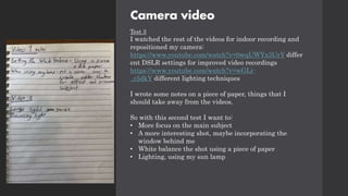 Camera video
Test 3
I watched the rest of the videos for indoor recording and
repositioned my camera:
https://www.youtube.com/watch?v=0wqUWYx3UrY differ
ent DSLR settings for improved video recordings
https://www.youtube.com/watch?v=wGLi-
_c5dkY different lighting techniques
I wrote some notes on a piece of paper, things that I
should take away from the videos.
So with this second test I want to:
• More focus on the main subject
• A more interesting shot, maybe incorporating the
window behind me
• White balance the shot using a piece of paper
• Lighting, using my sun lamp
 