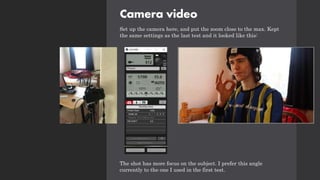 Camera video
Set up the camera here, and put the zoom close to the max. Kept
the same settings as the last test and it looked like this:
The shot has more focus on the subject. I prefer this angle
currently to the one I used in the first test.
 