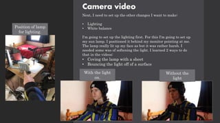 Camera video
Next, I need to set up the other changes I want to make:
• Lighting
• White balance
I'm going to set up the lighting first. For this I'm going to set up
my sun lamp. I positioned it behind my monitor pointing at me.
The lamp really lit up my face as but it was rather harsh. I
needed some was of softening the light. I learned 2 ways to do
that in the videos:
• Coving the lamp with a sheet
• Bouncing the light off of a surface
Position of lamp
for lighting.
With the light
on.
Without the
light
 