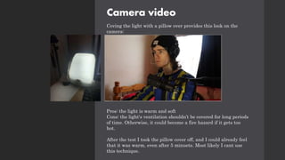 Camera video
Coving the light with a pillow over provides this look on the
camera:
Pros: the light is warm and soft
Cons: the light's ventilation shouldn’t be covered for long periods
of time. Otherwise, it could become a fire hazard if it gets too
hot.
After the test I took the pillow cover off, and I could already feel
that it was warm, even after 5 minuets. Most likely I cant use
this technique.
 