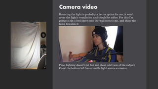 Camera video
Bouncing the light is probably a better option for me, it won't
cover the light's ventilation and should be softer. For this I'm
going to pin a bed sheet onto the wall next to me, and shine the
lamp towards it:
Pros: lighting doesn’t get hot and clear cold view of the subject
Cons: the bottom left has a visible light source emission.
 