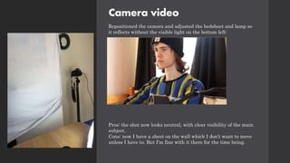 Camera video
Repositioned the camera and adjusted the bedsheet and lamp so
it reflects without the visible light on the bottom left:
Pros: the shot now looks neutral, with clear visibility of the main
subject.
Cons: now I have a sheet on the wall which I don’t want to move
unless I have to. But I'm fine with it there for the time being.
 