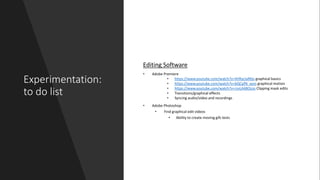 Experimentation:
to do list
Editing Software
• Adobe Premiere
• https://www.youtube.com/watch?v=4VRarJaRIbs graphical basics
• https://www.youtube.com/watch?v=bQCpfN_xovs graphical motion
• https://www.youtube.com/watch?v=rzvLA48Ocos Clipping mask edits
• Transitions/graphical effects
• Syncing audio/video and recordings
• Adobe Photoshop
• Find graphical edit videos
• Ability to create moving gifs tests
 
