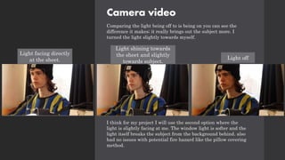 Camera video
Comparing the light being off to is being on you can see the
difference it makes; it really brings out the subject more. I
turned the light slightly towards myself.
I think for my project I will use the second option where the
light is slightly facing at me. The window light is softer and the
light itself breaks the subject from the background behind. also
had no issues with potential fire hazard like the pillow covering
method.
Light facing directly
at the sheet.
Light shining towards
the sheet and slightly
towards subject.
Light off
 