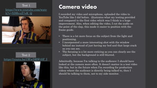 Camera video
I recorded my video and microphone, uploaded the video to
YouTube like I did before. illustrates what my testing provided
and compared to the first video which was I think is a huge
improvement. Also, when editing the video, I cut the audio on
the point of the clap, this made it easier to position with the
frame guide.
• There is a lot more focus on the subject from the light and
positioning.
• I incorporated a more interesting shot with the window
behind me instead of just having my bed and that large crack
as you can see.
• The focusing is a lot more enticing as you can clearly see the
subject, but the background is still blurred.
Admittedly, because I'm talking to the audience; I should have
looked at the camera more often. It doesn’t matter in a test video
like this, but in the future when I'm recording for production
videos where the audience is directly being talked to, then I
should be talking to them, not to my side monitor.
https://www.youtube.com/watc
h?v=XBRcnZ7sR_Q
Test 1
https://youtu.be/1WwDRWt8F_I
Test 2
 