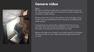 Camera video
Test 3
My 3rd test will be at night-time. I currently intend to shoot all
my videos during the day, but I still want to test the settings and
possibility of night filming.
Because there isn't any sun, the window won't emit light. I have
to take that into consideration when setting up my lighting and
white balance.
I repositioned the camera like I suggested from the last test
also. This video will include live gameplay, so I need to adjust
the frame to incorporate the action from my wheel.
Because the light was so harsh, I put tinfoil around it and placed
it below my desk on a box. This bounced the light harder off of
my wall.
 